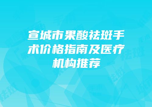 宣城市果酸祛斑手术价格指南及医疗机构推荐