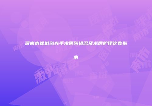 渭南市雀斑激光手术医院排名及术后护理饮食指南