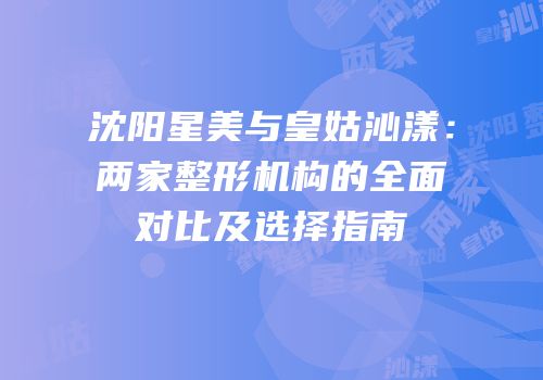 沈阳星美与皇姑沁漾：两家整形机构的全面对比及选择指南