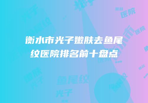 衡水市光子嫩肤去鱼尾纹医院排名前十盘点