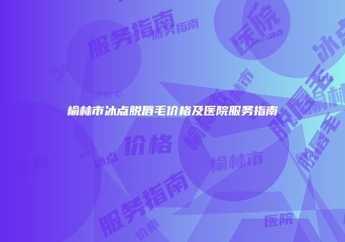 榆林市冰点脱唇毛价格及医院服务指南