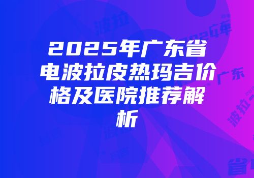 2025年广东省电波拉皮热玛吉价格及医院推荐解析