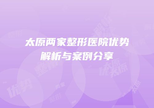 太原两家整形医院优势解析与案例分享