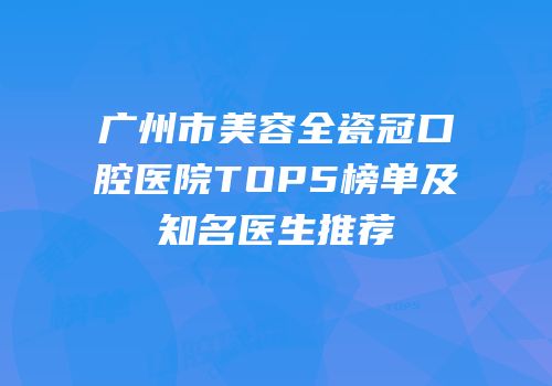 广州市美容全瓷冠口腔医院TOP5榜单及知名医生推荐