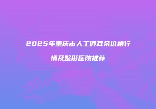2025年重庆市人工假耳朵价格行情及整形医院推荐