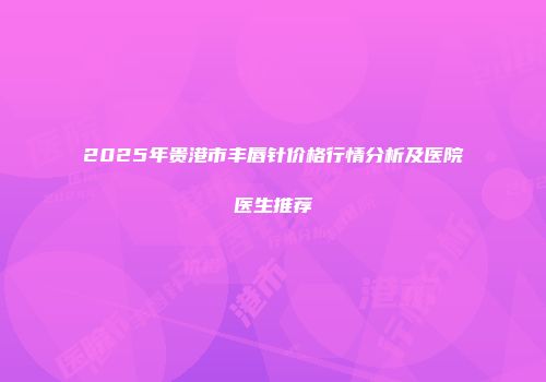 2025年贵港市丰唇针价格行情分析及医院医生推荐