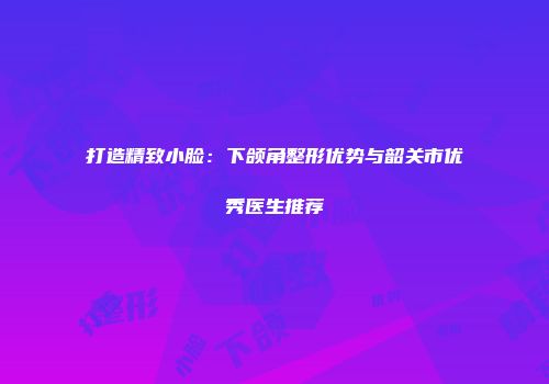 打造精致小脸：下颌角整形优势与韶关市优秀医生推荐