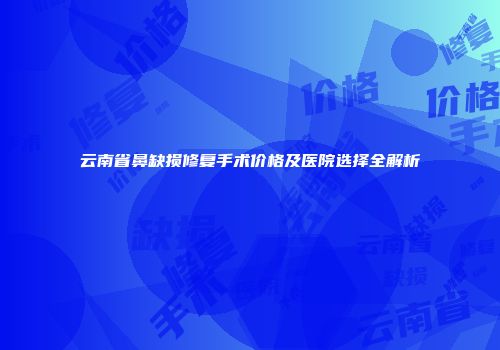 云南省鼻缺损修复手术价格及医院选择全解析