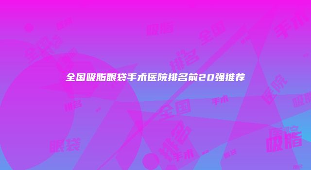 全国吸脂眼袋手术医院排名前20强推荐