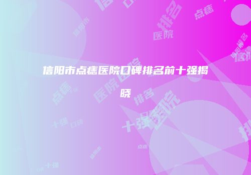 信阳市点痣医院口碑排名前十强揭晓