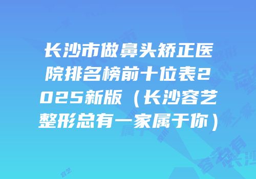 长沙市做鼻头矫正医院排名榜前十位表2025新版（长沙容艺整形总有一家属于你）