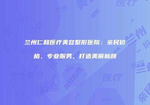兰州仁和医疗美容整形医院：亲民价格，专业服务，打造美丽新颜