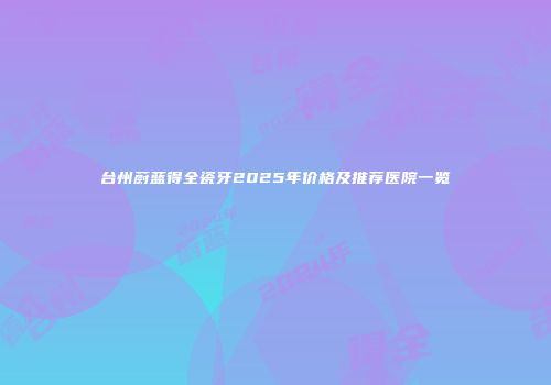 台州蔚蓝得全瓷牙2025年价格及推荐医院一览