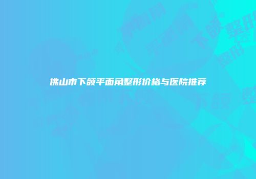 佛山市下颌平面角整形价格与医院推荐