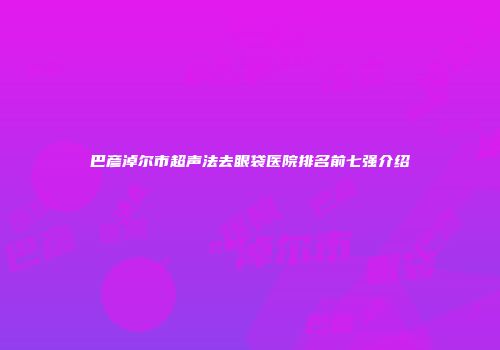 巴彦淖尔市超声法去眼袋医院排名前七强介绍