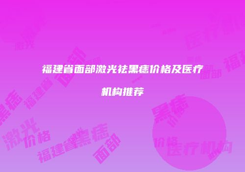 福建省面部激光祛黑痣价格及医疗机构推荐