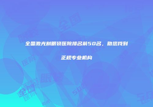 全国激光割眼袋医院排名前50名，助您找到正规专业机构