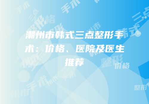 潮州市韩式三点整形手术：价格、医院及医生推荐