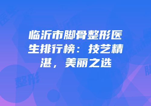 临沂市脚骨整形医生排行榜：技艺精湛，美丽之选