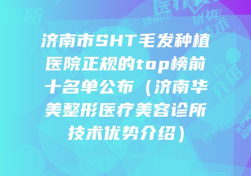济南市SHT毛发种植医院正规的top榜前十名单公布（济南华美整形医疗美容诊所技术优势介绍）