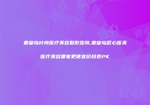 秦皇岛叶舟医疗美容整形医院,秦皇岛匠心医美医疗美容哪家更便宜价目表PK