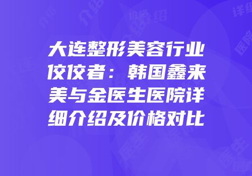 大连整形美容行业佼佼者：韩国鑫来美与金医生医院详细介绍及价格对比