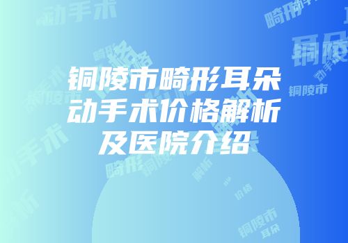 铜陵市畸形耳朵动手术价格解析及医院介绍