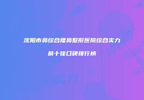 沈阳市鼻综合隆鼻整形医院综合实力前十佳口碑排行榜