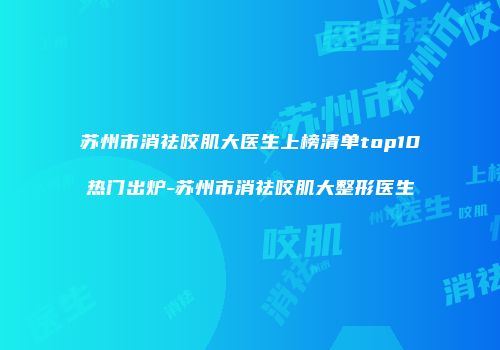 苏州市消祛咬肌大医生上榜清单top10热门出炉-苏州市消祛咬肌大整形医生
