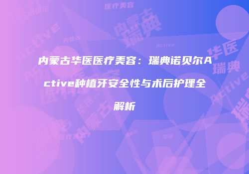 内蒙古华医医疗美容：瑞典诺贝尔Active种植牙安全性与术后护理全解析