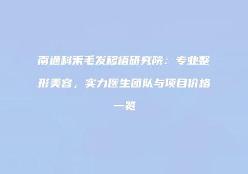 南通科禾毛发移植研究院：专业整形美容，实力医生团队与项目价格一览