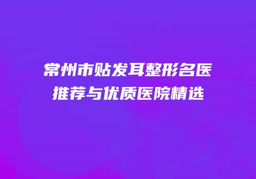 常州市贴发耳整形名医推荐与优质医院精选