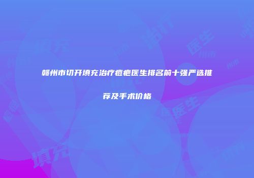 赣州市切开填充治疗痘疤医生排名前十强严选推荐及手术价格