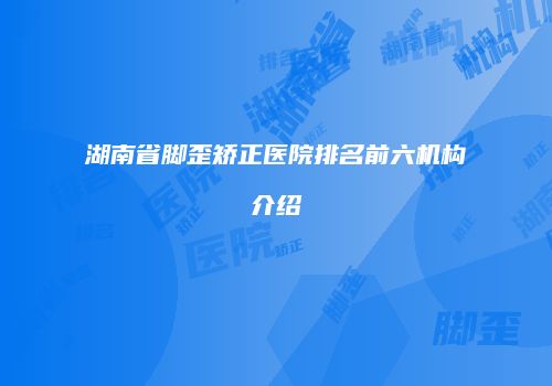 湖南省脚歪矫正医院排名前六机构介绍