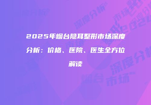 2025年烟台隐耳整形市场深度分析：价格、医院、医生全方位解读