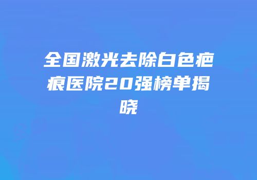 全国激光去除白色疤痕医院20强榜单揭晓