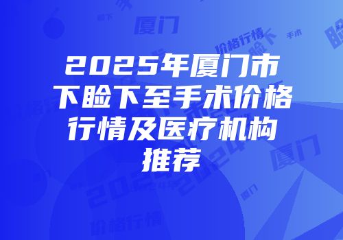 2025年厦门市下睑下至手术价格行情及医疗机构推荐