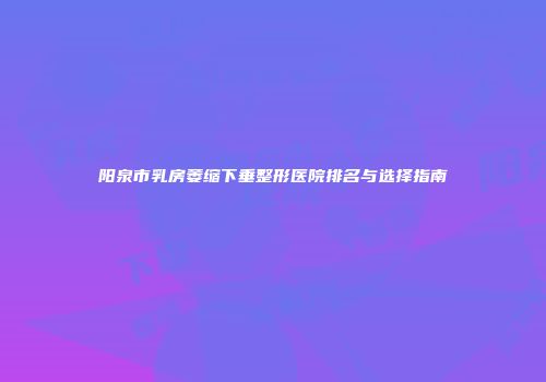 阳泉市乳房萎缩下垂整形医院排名与选择指南