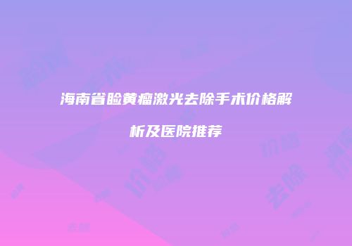 海南省睑黄瘤激光去除手术价格解析及医院推荐