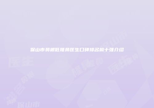 保山市鼻根低隆鼻医生口碑排名前十强介绍
