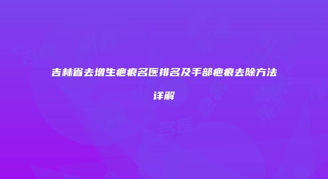 吉林省去增生疤痕名医排名及手部疤痕去除方法详解