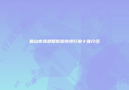 保山市耳部整形医院排行前十强介绍