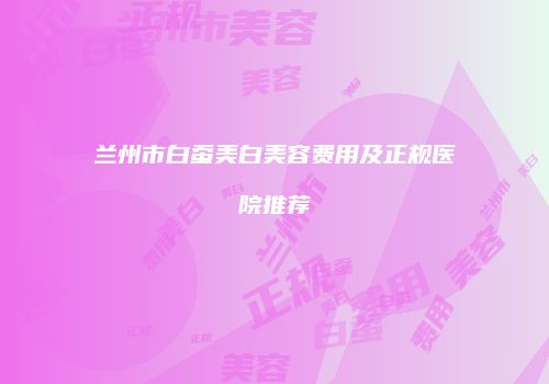 兰州市白蚕美白美容费用及正规医院推荐