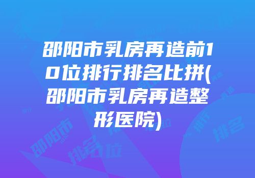 邵阳市乳房再造前10位排行排名比拼(邵阳市乳房再造整形医院)