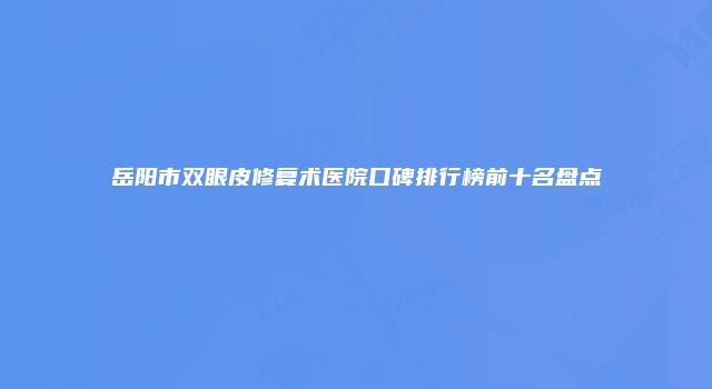 岳阳市双眼皮修复术医院口碑排行榜前十名盘点