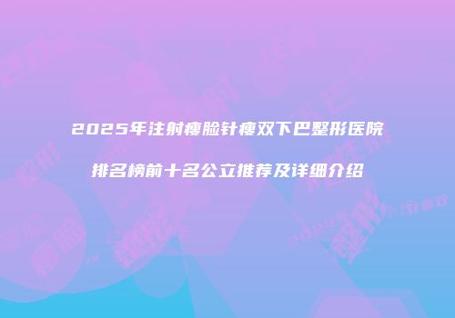 2025年注射瘦脸针瘦双下巴整形医院排名榜前十名公立推荐及详细介绍