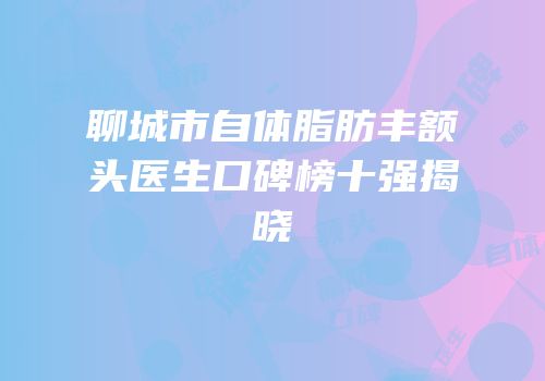 聊城市自体脂肪丰额头医生口碑榜十强揭晓