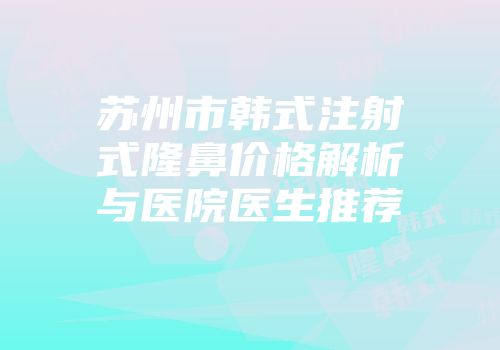 苏州市韩式注射式隆鼻价格解析与医院医生推荐