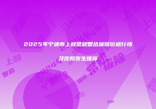 2025年宁波市上颌常规智齿拔除价格行情及医院医生推荐
