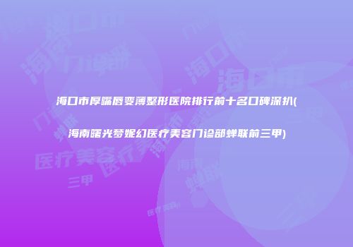 海口市厚嘴唇变薄整形医院排行前十名口碑深扒(海南曙光梦妮幻医疗美容门诊部蝉联前三甲)